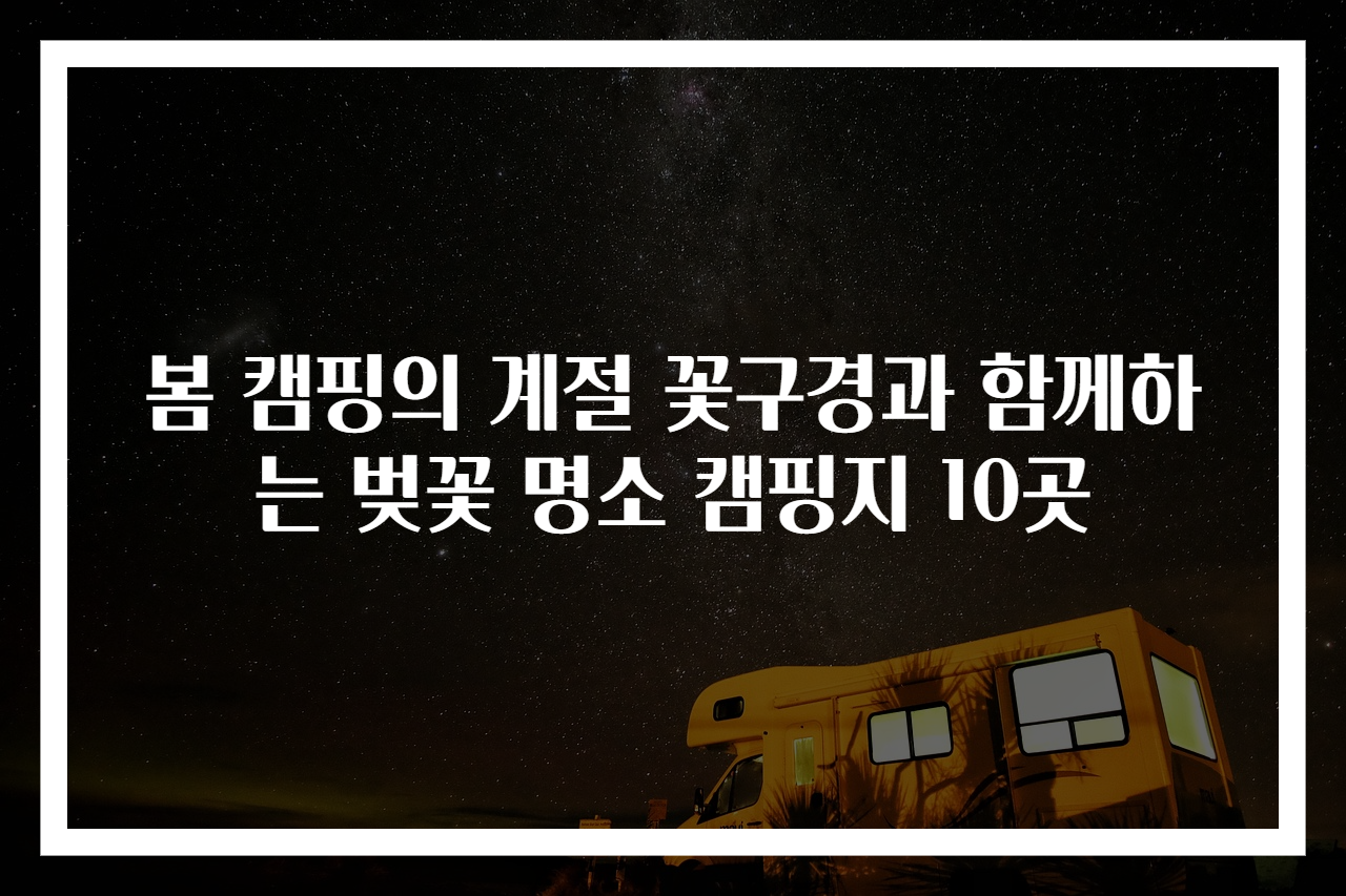 봄 캠핑의 계절 꽃구경과 함께하는 벚꽃 명소 캠핑지 10곳